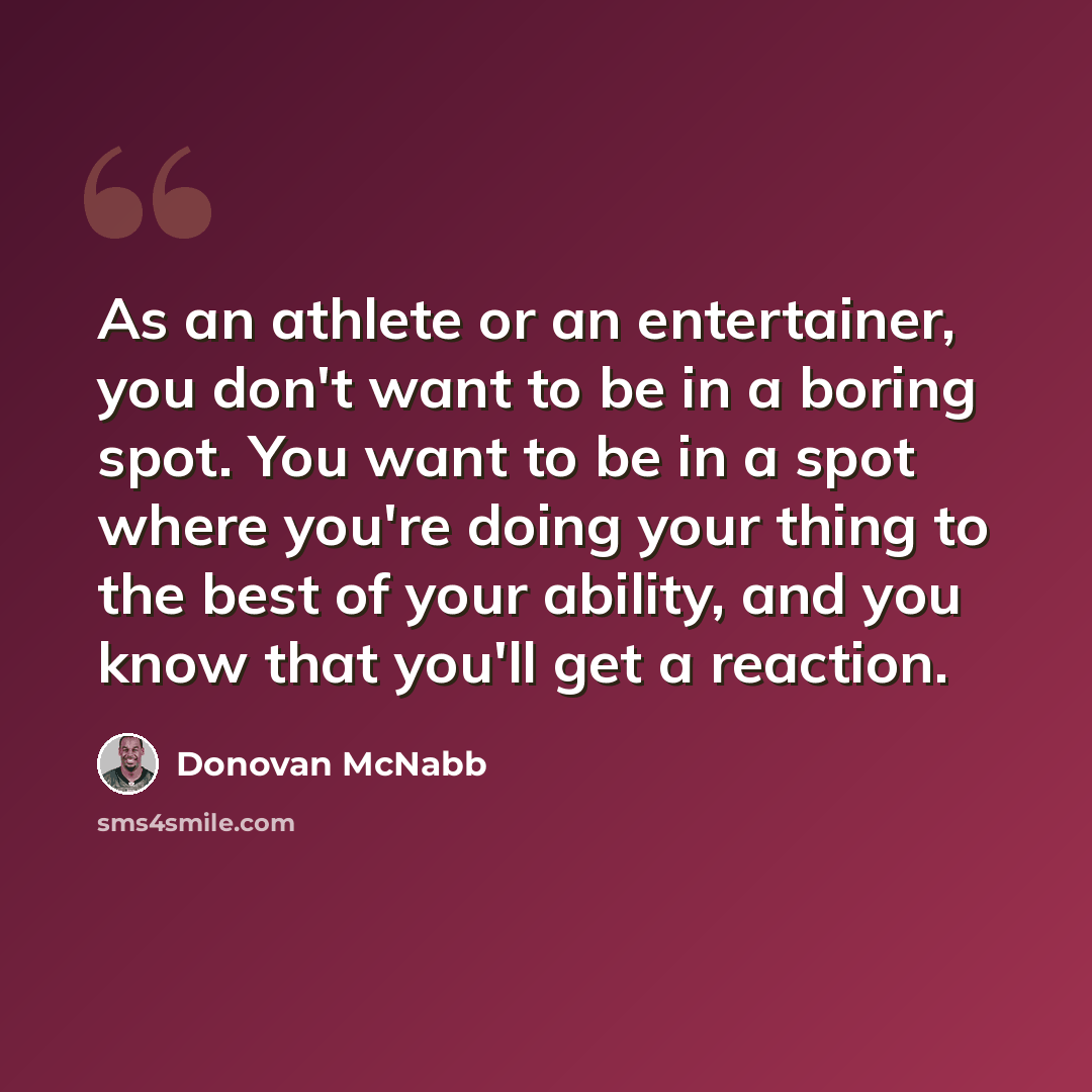“As an athlete or an entertainer, you don't want to be in a boring spot. You want to be in a spot where you're doing your thing to the best of your ability, and you know that you'll get a reaction.” quote by Donovan McNabb