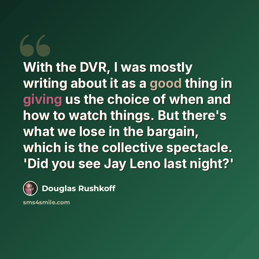 “With the DVR, I was mostly writing about it as a good thing in giving us the choice of when and how to watch things. But there's what we lose in the bargain, which is the collective spectacle. 'Did you see Jay Leno last night?'” quote by Douglas Rushkoff