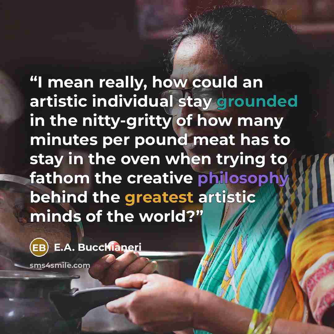“I mean really, how could an artistic individual stay grounded in the nitty-gritty of how many minutes per pound meat has to stay in the oven when trying to fathom the creative philosophy behind the greatest artistic minds of the world?” quote by E.A. Bucchianeri