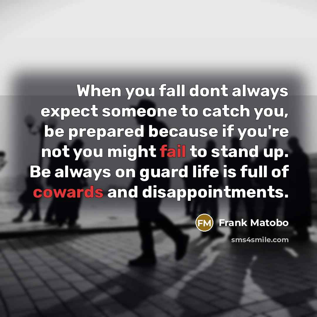 “When you fall dont always expect someone to catch you, be prepared because if you're not you might fail to stand up. Be always on guard life is full of cowards and disappointments.” quote by Frank Matobo