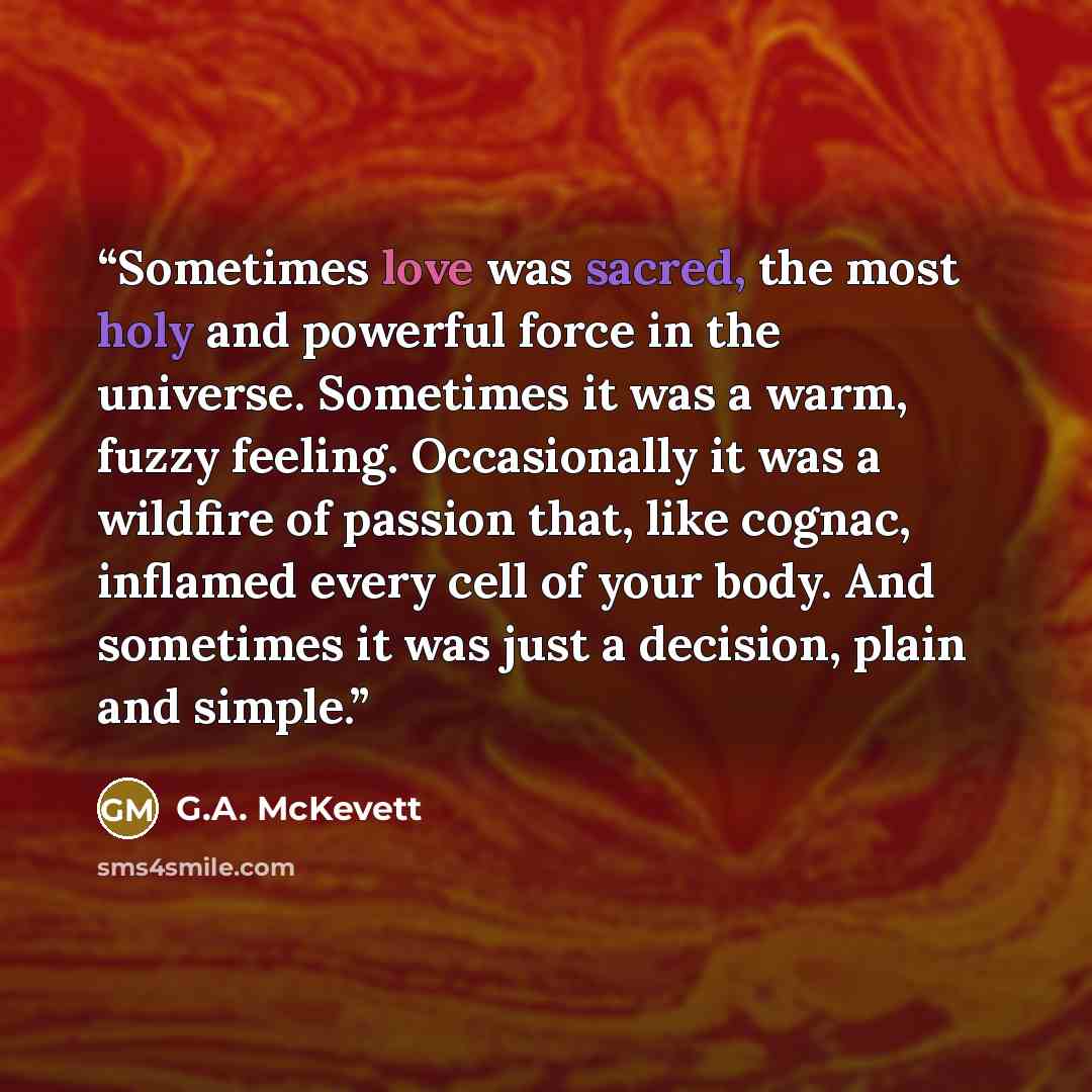 “Sometimes love was sacred, the most holy and powerful force in the universe. Sometimes it was a warm, fuzzy feeling. Occasionally it was a wildfire of passion that, like cognac, inflamed every cell of your body. And sometimes it was just a decision, plain and simple.” quote by G.A. McKevett