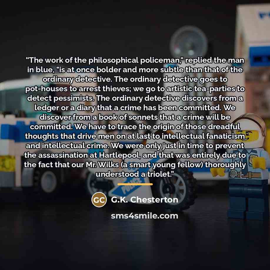 “The work of the philosophical policeman," replied the man in blue, "is at once bolder and more subtle than that of the ordinary detective. The ordinary detective goes to pot-houses to arrest thieves; we go to artistic tea-parties to detect pessimists. The ordinary detective discovers from a ledger…” quote by G.K. Chesterton