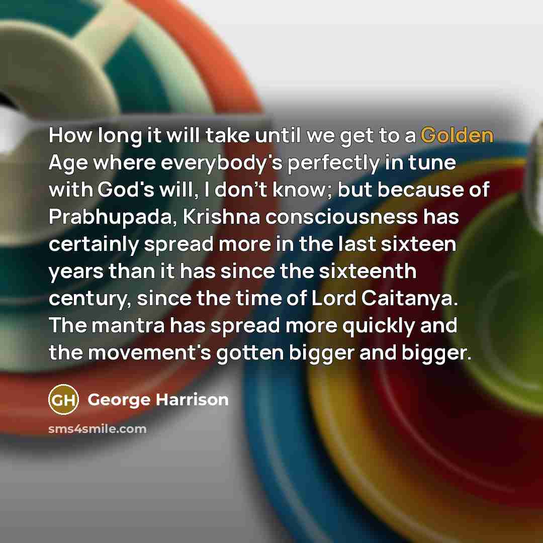 “How long it will take until we get to a Golden Age where everybody's perfectly in tune with God's will, I don't know; but because of Prabhupada, Krishna consciousness has certainly spread more in the last sixteen years than it has since the sixteenth century, since the time of Lord Caitanya. The…” quote by George Harrison