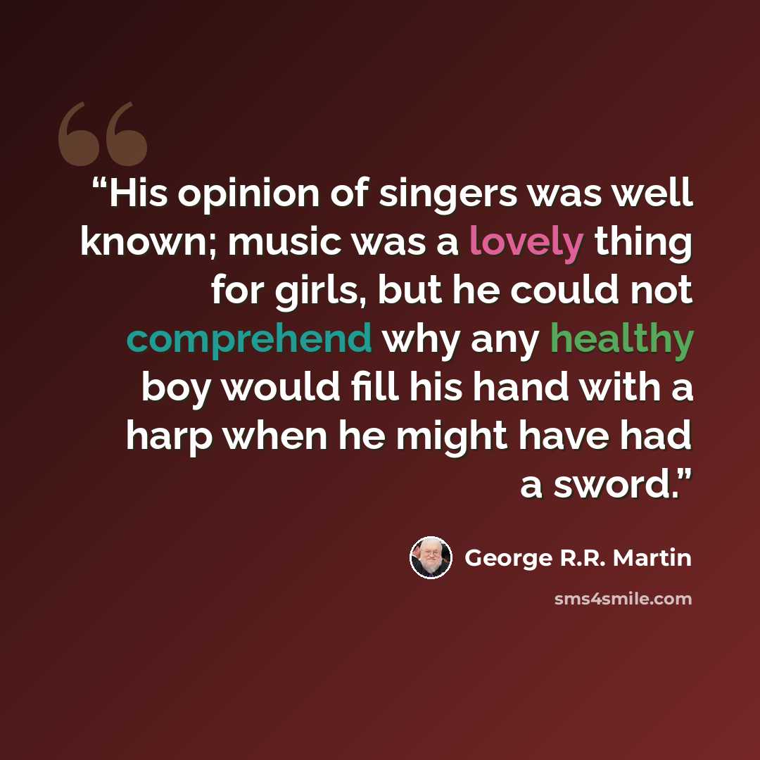 “His opinion of singers was well known; music was a lovely thing for girls, but he could not comprehend why any healthy boy would fill his hand with a harp when he might have had a sword.” quote by George R.R. Martin