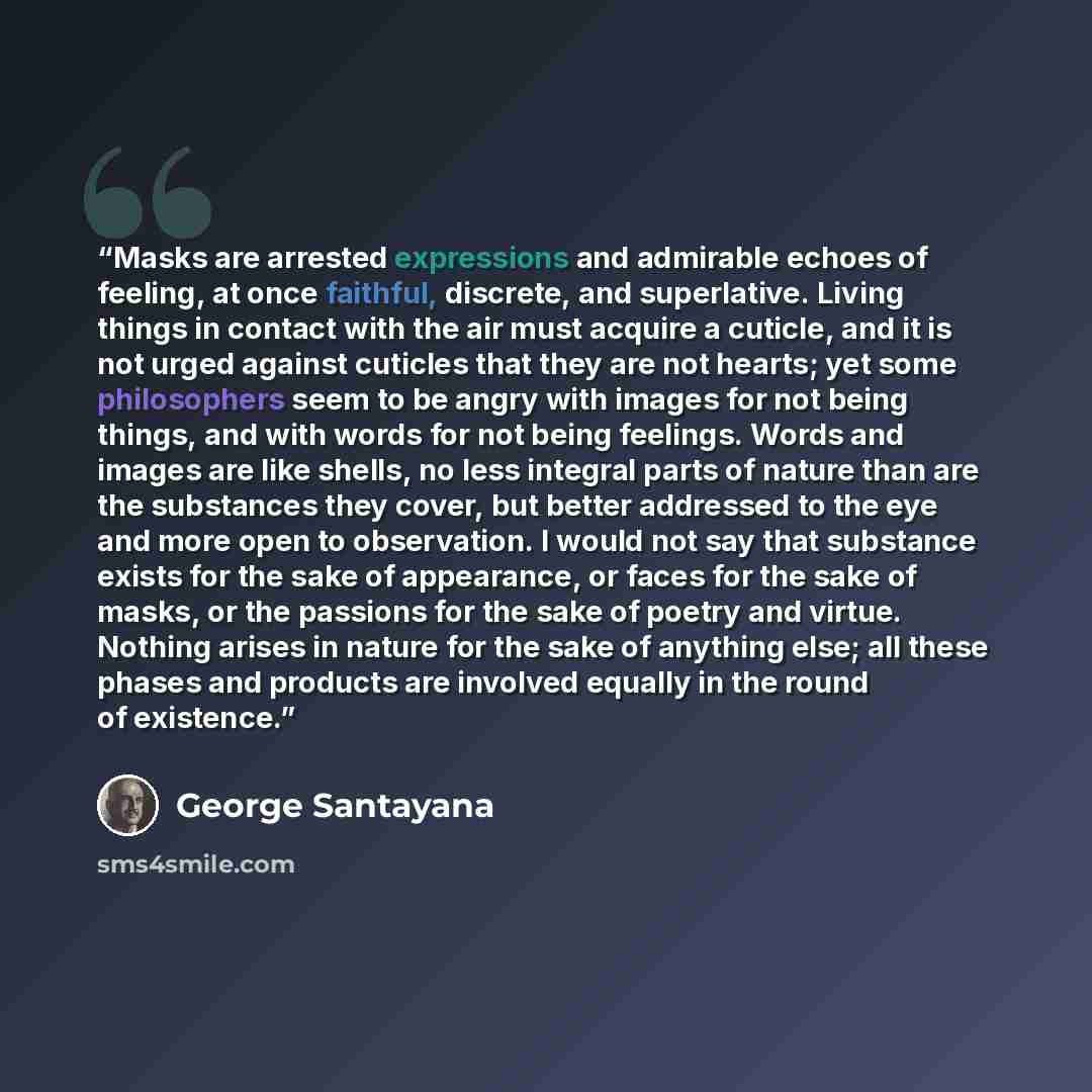 “Masks are arrested expressions and admirable echoes of feeling, at once faithful, discrete, and superlative. Living things in contact with the air must acquire a cuticle, and it is not urged against cuticles that they are not hearts; yet some philosophers seem to be angry with images for not being…” quote by George Santayana
