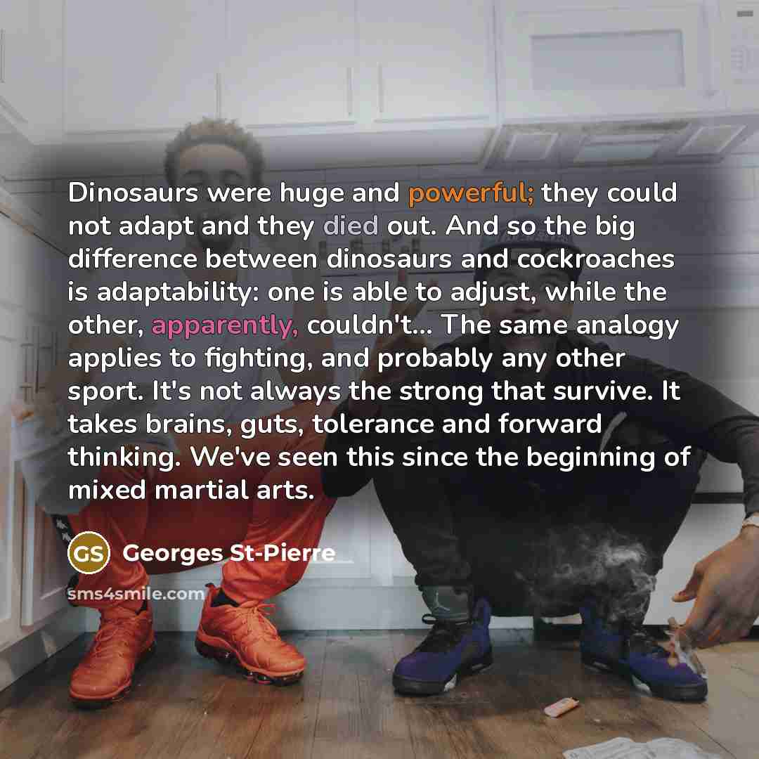 “Dinosaurs were huge and powerful; they could not adapt and they died out. And so the big difference between dinosaurs and cockroaches is adaptability: one is able to adjust, while the other, apparently, couldn't... The same analogy applies to fighting, and probably any other sport. It's not always…” quote by Georges St-Pierre