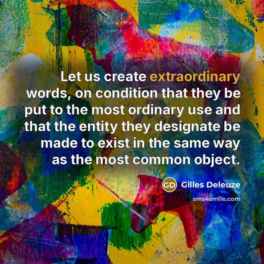 “Let us create extraordinary words, on condition that they be put to the most ordinary use and that the entity they designate be made to exist in the same way as the most common object.” quote by Gilles Deleuze