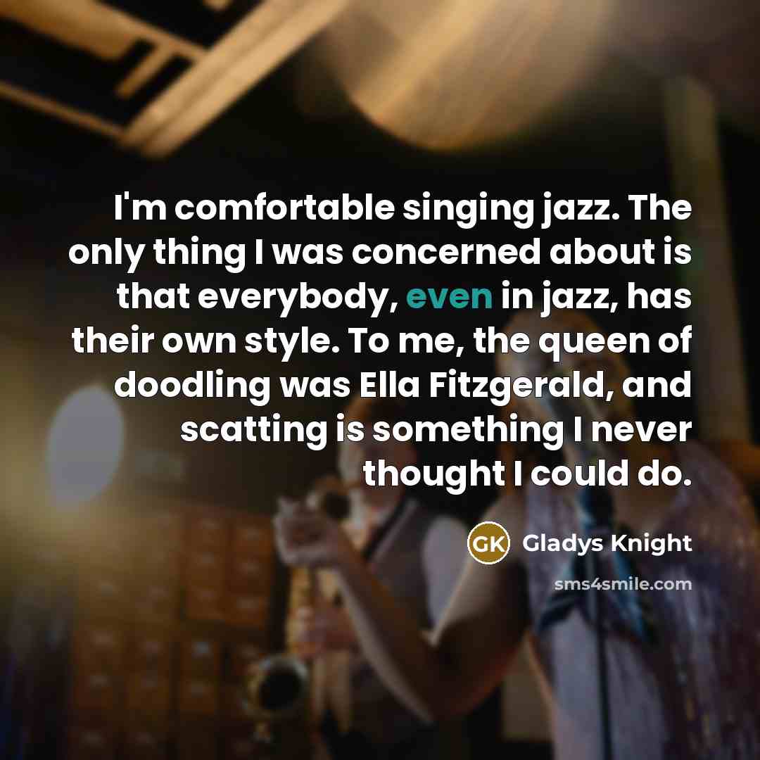 “I'm comfortable singing jazz. The only thing I was concerned about is that everybody, even in jazz, has their own style. To me, the queen of doodling was Ella Fitzgerald, and scatting is something I never thought I could do.” quote by Gladys Knight