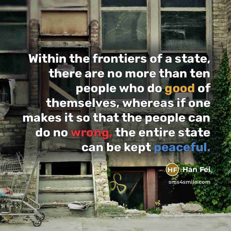 “Within the frontiers of a state, there are no more than ten people who do good of themselves, whereas if one makes it so that the people can do no wrong, the entire state can be kept peaceful.” quote by Han Fei