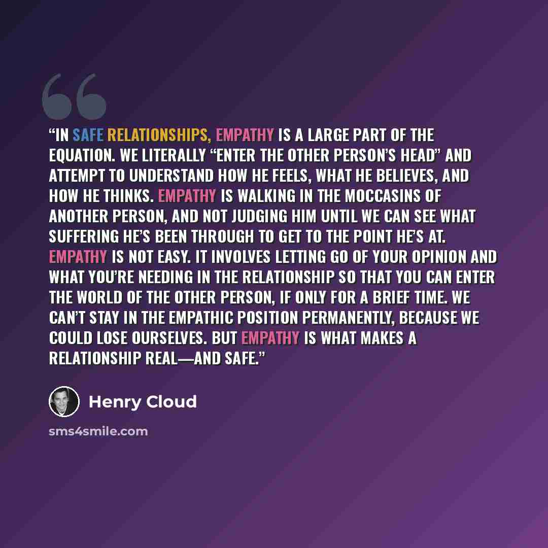 “In safe relationships, empathy is a large part of the equation. We literally “enter the other person’s head” and attempt to understand how he feels, what he believes, and how he thinks. Empathy is walking in the moccasins of another person, and not judging him until we can see what suffering he’s…” quote by Henry Cloud