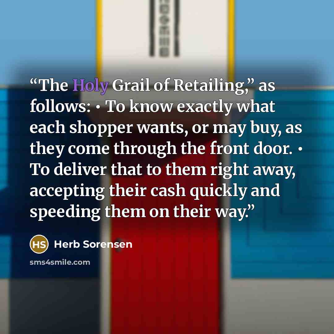 “The Holy Grail of Retailing,” as follows: • To know exactly what each shopper wants, or may buy, as they come through the front door. • To deliver that to them right away, accepting their cash quickly and speeding them on their way.” quote by Herb Sorensen