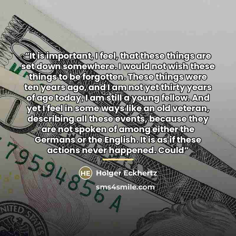 “It is important, I feel, that these things are set down somewhere. I would not wish these things to be forgotten. These things were ten years ago, and I am not yet thirty years of age today, I am still a young fellow. And yet I feel in some ways like an old veteran, describing all these events…” quote by Holger Eckhertz