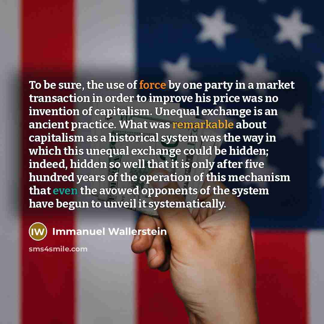 “To be sure, the use of force by one party in a market transaction in order to improve his price was no invention of capitalism. Unequal exchange is an ancient practice. What was remarkable about capitalism as a historical system was the way in which this unequal exchange could be hidden; indeed…” quote by Immanuel Wallerstein