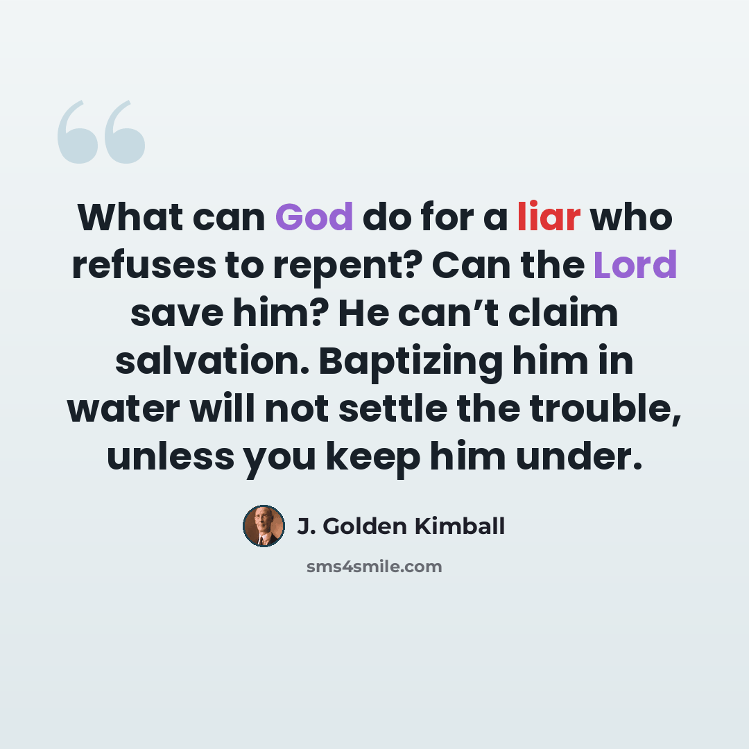 “What can God do for a liar who refuses to repent? Can the Lord save him? He can’t claim salvation. Baptizing him in water will not settle the trouble, unless you keep him under.” quote by J. Golden Kimball