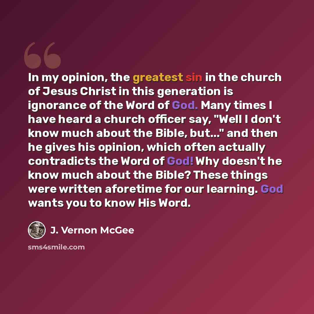 “In my opinion, the greatest sin in the church of Jesus Christ in this generation is ignorance of the Word of God. Many times I have heard a church officer say, "Well I don't know much about the Bible, but..." and then he gives his opinion, which often actually contradicts the Word of God! Why…” quote by J. Vernon McGee