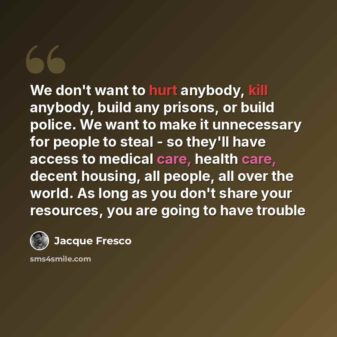 “We don't want to hurt anybody, kill anybody, build any prisons, or build police. We want to make it unnecessary for people to steal - so they'll have access to medical care, health care, decent housing, all people, all over the world. As long as you don't share your resources, you are going to…” quote by Jacque Fresco