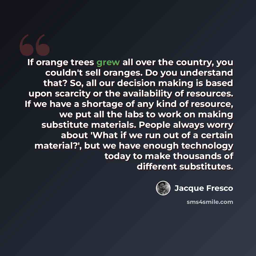 “If orange trees grew all over the country, you couldn't sell oranges. Do you understand that? So, all our decision making is based upon scarcity or the availability of resources. If we have a shortage of any kind of resource, we put all the labs to work on making substitute materials. People…” quote by Jacque Fresco