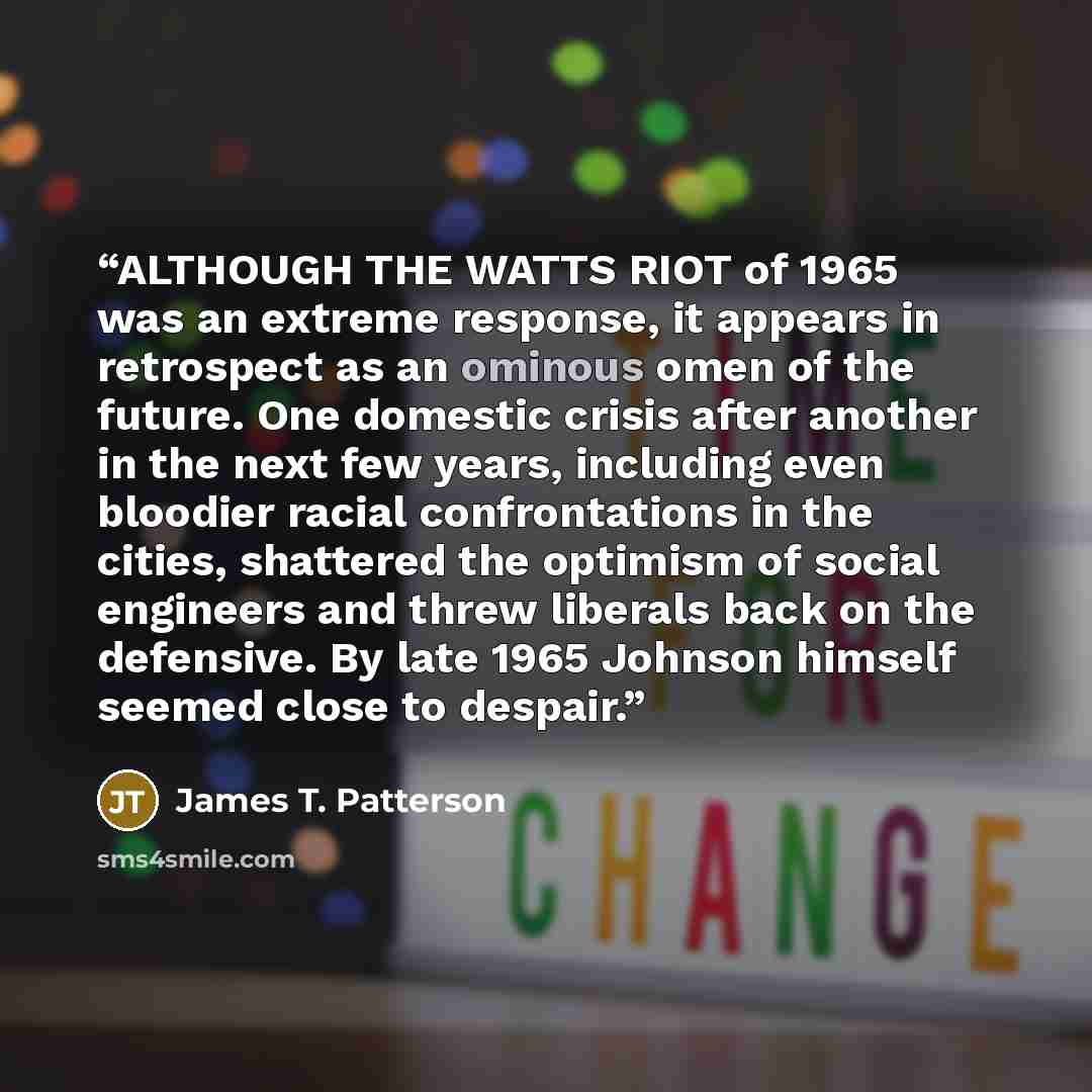 “ALTHOUGH THE WATTS RIOT of 1965 was an extreme response, it appears in retrospect as an ominous omen of the future. One domestic crisis after another in the next few years, including even bloodier racial confrontations in the cities, shattered the optimism of social engineers and threw liberals…” quote by James T. Patterson