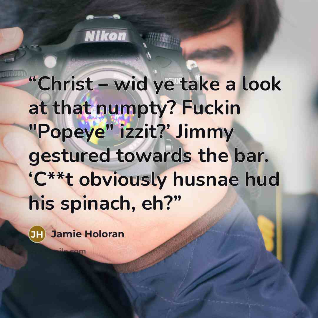 “Christ – wid ye take a look at that numpty? Fuckin "Popeye" izzit?’ Jimmy gestured towards the bar. ‘C**t obviously husnae hud his spinach, eh?” quote by Jamie Holoran