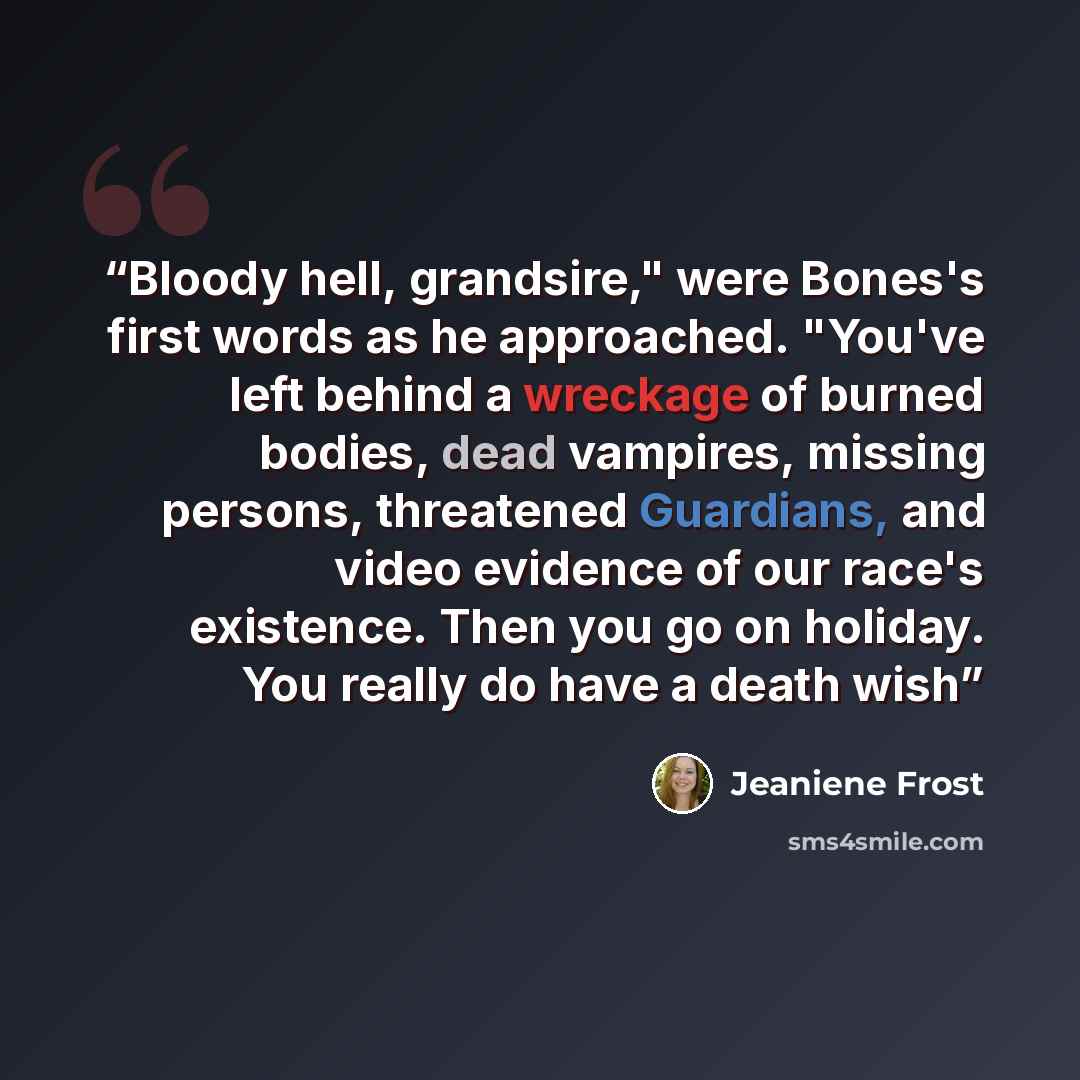 “Bloody hell, grandsire," were Bones's first words as he approached. "You've left behind a wreckage of burned bodies, dead vampires, missing persons, threatened Guardians, and video evidence of our race's existence. Then you go on holiday. You really do have a death wish” quote by Jeaniene Frost