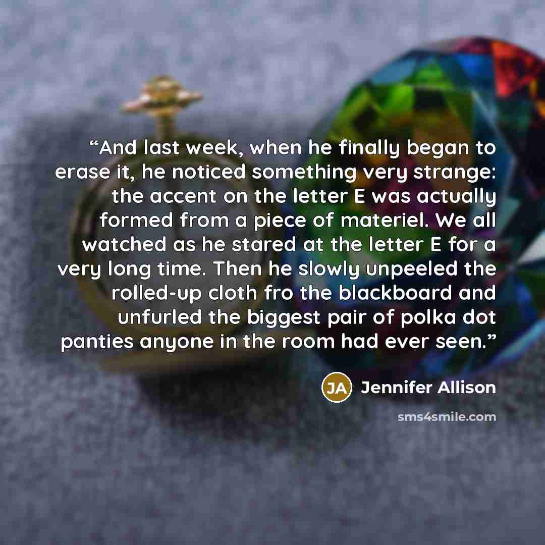 “And last week, when he finally began to erase it, he noticed something very strange: the accent on the letter E was actually formed from a piece of materiel. We all watched as he stared at the letter E for a very long time. Then he slowly unpeeled the rolled-up cloth fro the blackboard and…” quote by Jennifer Allison