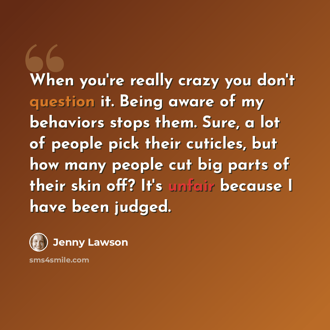 “When you're really crazy you don't question it. Being aware of my behaviors stops them. Sure, a lot of people pick their cuticles, but how many people cut big parts of their skin off? It's unfair because I have been judged.” quote by Jenny Lawson