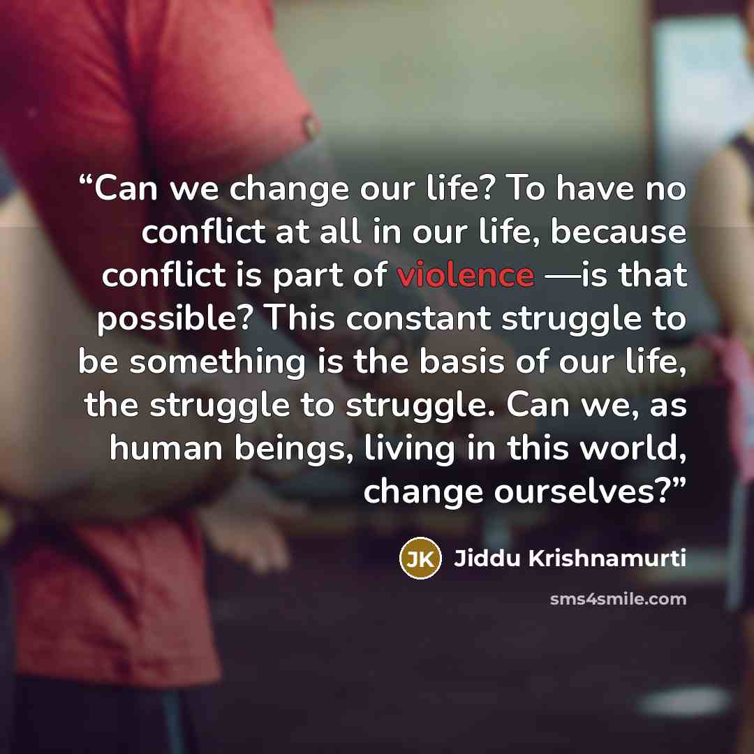 “Can we change our life? To have no conflict at all in our life, because conflict is part of violence —is that possible? This constant struggle to be something is the basis of our life, the struggle to struggle. Can we, as human beings, living in this world, change ourselves?” quote by Jiddu Krishnamurti