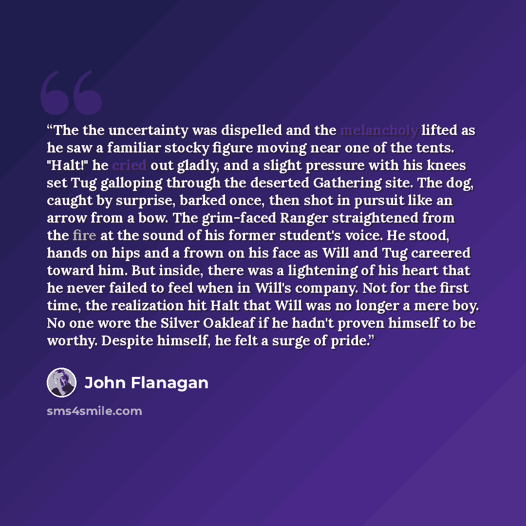 “The the uncertainty was dispelled and the melancholy lifted as he saw a familiar stocky figure moving near one of the tents. "Halt!" he cried out gladly, and a slight pressure with his knees set Tug galloping through the deserted Gathering site. The dog, caught by surprise, barked once, then shot…” quote by John Flanagan