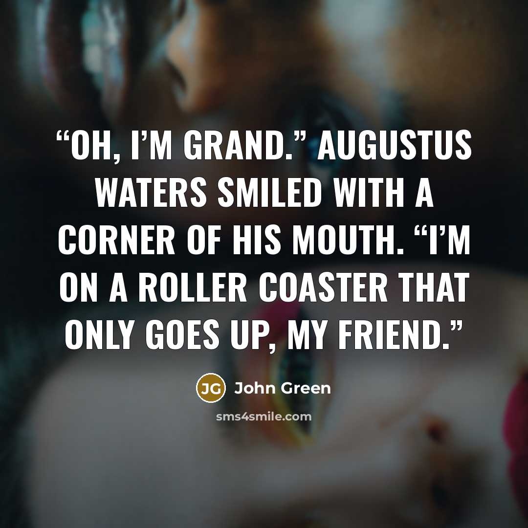 “Oh, I’m grand.” Augustus Waters smiled with a corner of his mouth. “I’m on a roller coaster that only goes up, my friend.” quote by John Green