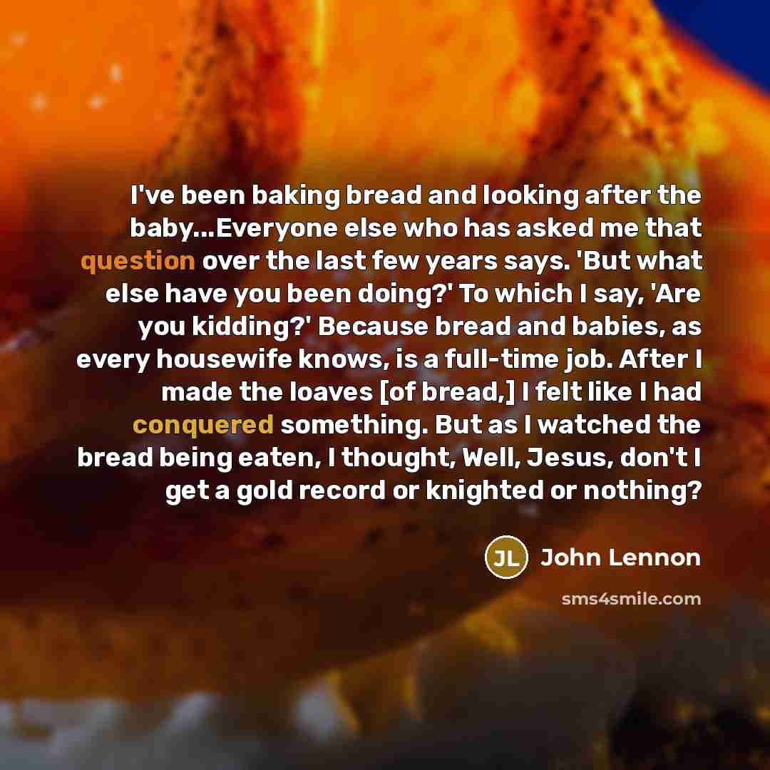 “I've been baking bread and looking after the baby...Everyone else who has asked me that question over the last few years says. 'But what else have you been doing?' To which I say, 'Are you kidding?' Because bread and babies, as every housewife knows, is a full-time job. After I made the loaves [of…” quote by John Lennon