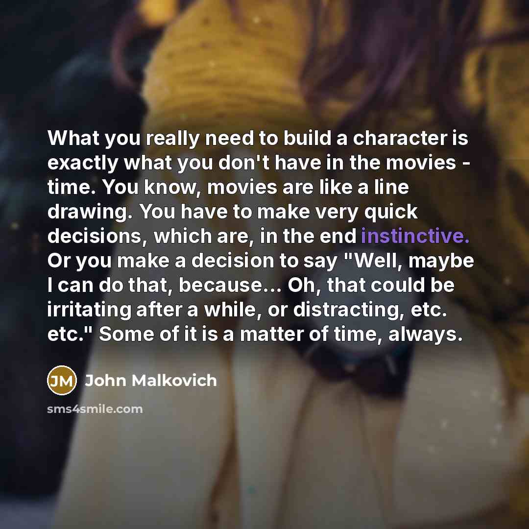“What you really need to build a character is exactly what you don't have in the movies - time. You know, movies are like a line drawing. You have to make very quick decisions, which are, in the end instinctive. Or you make a decision to say "Well, maybe I can do that, because... Oh, that could be…” quote by John Malkovich