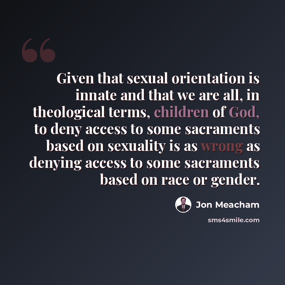 “Given that sexual orientation is innate and that we are all, in theological terms, children of God, to deny access to some sacraments based on sexuality is as wrong as denying access to some sacraments based on race or gender.” quote by Jon Meacham