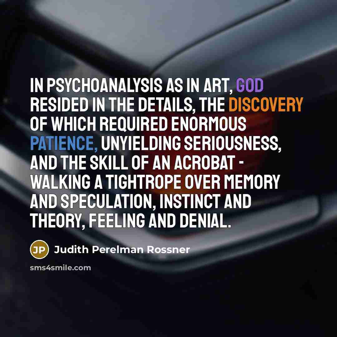 “In psychoanalysis as in art, God resided in the details, the discovery of which required enormous patience, unyielding seriousness, and the skill of an acrobat - walking a tightrope over memory and speculation, instinct and theory, feeling and denial.” quote by Judith Perelman Rossner