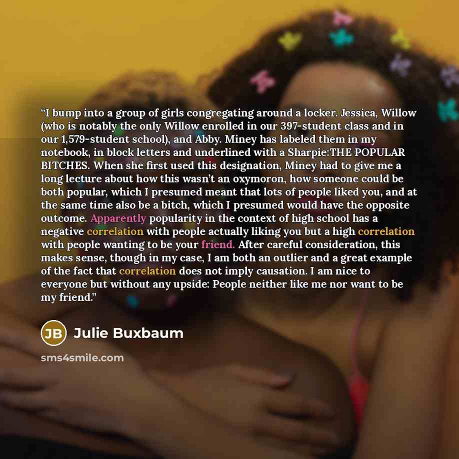 “I bump into a group of girls congregating around a locker. Jessica, Willow (who is notably the only Willow enrolled in our 397-student class and in our 1,579-student school), and Abby. Miney has labeled them in my notebook, in block letters and underlined with a Sharpie:THE POPULAR BITCHES. When…” quote by Julie Buxbaum