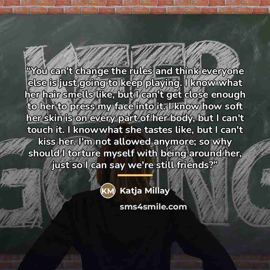 “You can't change the rules and think everyone else is just going to keep playing. I know what her hair smells like, but I can't get close enough to her to press my face into it. I know how soft her skin is on every part of her body, but I can't touch it. I knowwhat she tastes like, but I can't…” quote by Katja Millay