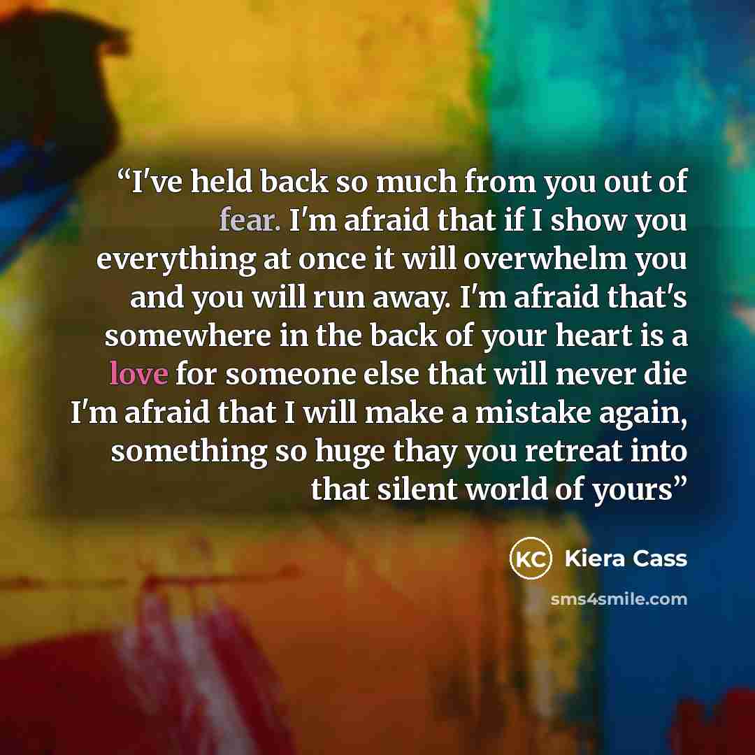 “I've held back so much from you out of fear. I'm afraid that if I show you everything at once it will overwhelm you and you will run away. I'm afraid that's somewhere in the back of your heart is a love for someone else that will never die I'm afraid that I will make a mistake again, something so…” quote by kiera cass