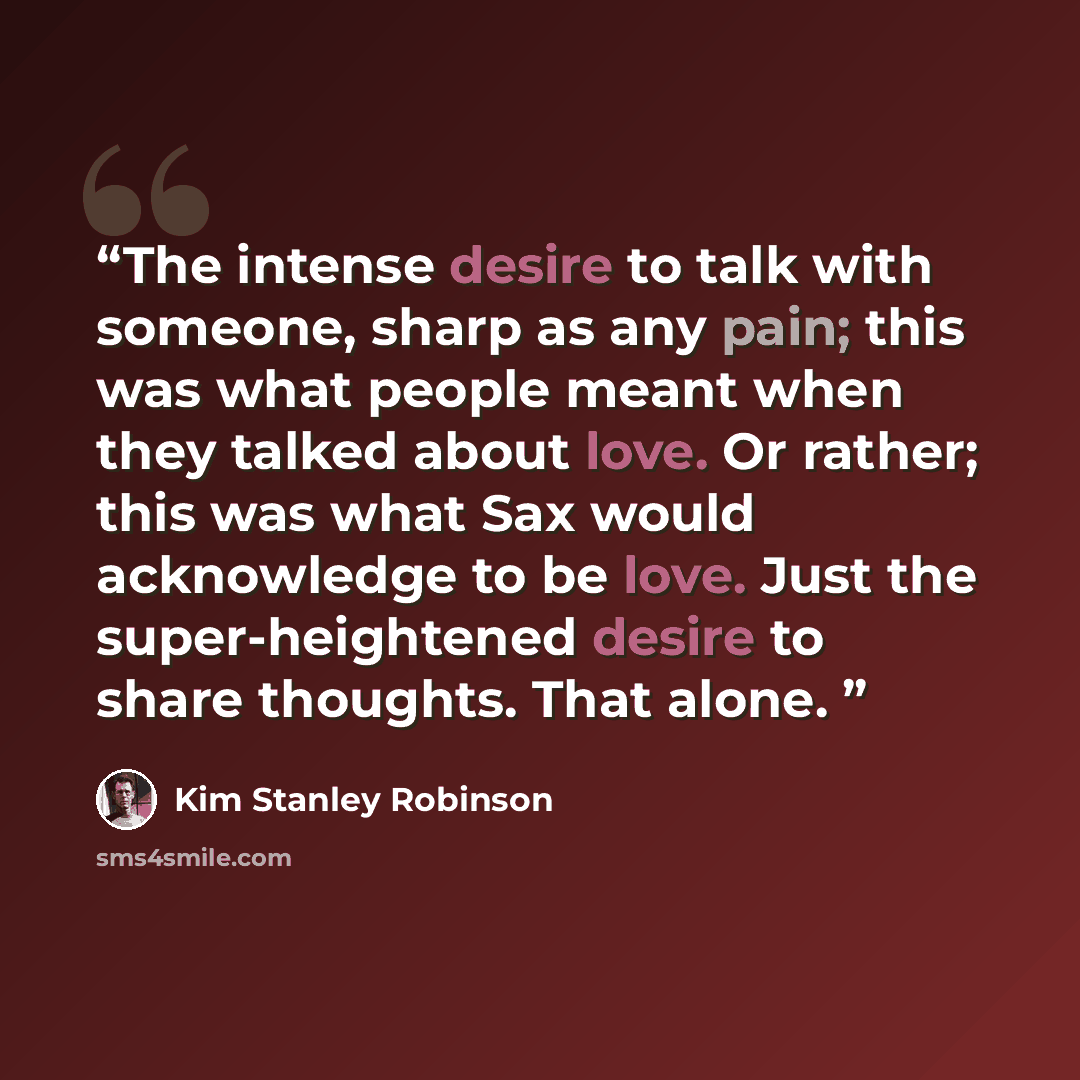“The intense desire to talk with someone, sharp as any pain; this was what people meant when they talked about love. Or rather; this was what Sax would acknowledge to be love. Just the super-heightened desire to share thoughts. That alone.” quote by Kim Stanley Robinson