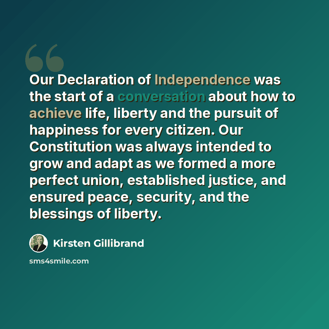 “Our Declaration of Independence was the start of a conversation about how to achieve life, liberty and the pursuit of happiness for every citizen. Our Constitution was always intended to grow and adapt as we formed a more perfect union, established justice, and ensured peace, security, and the…” quote by Kirsten Gillibrand