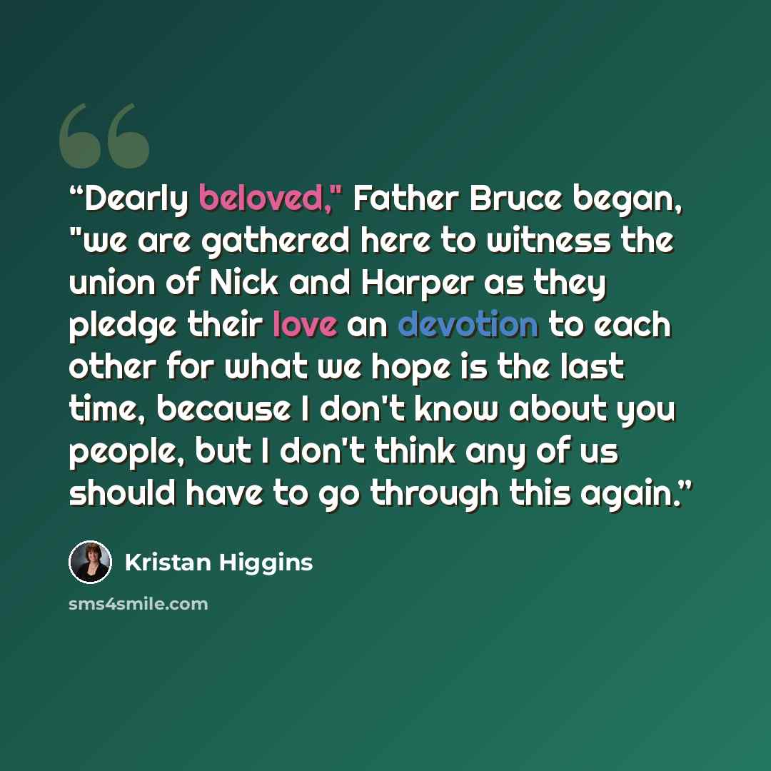 “Dearly beloved," Father Bruce began, "we are gathered here to witness the union of Nick and Harper as they pledge their love an devotion to each other for what we hope is the last time, because I don't know about you people, but I don't think any of us should have to go through this again.” quote by Kristan Higgins