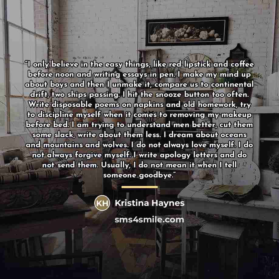 “I only believe in the easy things, like red lipstick and coffee before noon and writing essays in pen. I make my mind up about boys and then I unmake it, compare us to continental drift, two ships passing. I hit the snooze button too often. Write disposable poems on napkins and old homework, try…” quote by Kristina Haynes