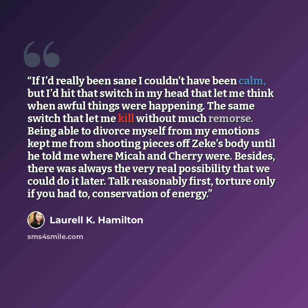 “If I’d really been sane I couldn’t have been calm, but I’d hit that switch in my head that let me think when awful things were happening. The same switch that let me kill without much remorse. Being able to divorce myself from my emotions kept me from shooting pieces off Zeke’s body until he told…” quote by Laurell K. Hamilton