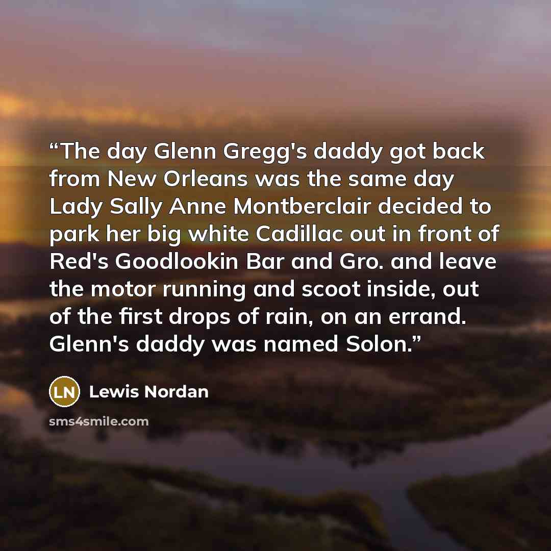 “The day Glenn Gregg's daddy got back from New Orleans was the same day Lady Sally Anne Montberclair decided to park her big white Cadillac out in front of Red's Goodlookin Bar and Gro. and leave the motor running and scoot inside, out of the first drops of rain, on an errand. Glenn's daddy was…” quote by Lewis Nordan
