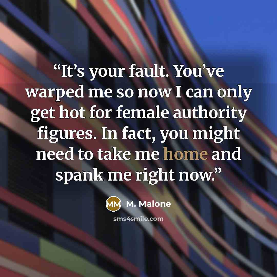 “It’s your fault. You’ve warped me so now I can only get hot for female authority figures. In fact, you might need to take me home and spank me right now.” quote by M. Malone