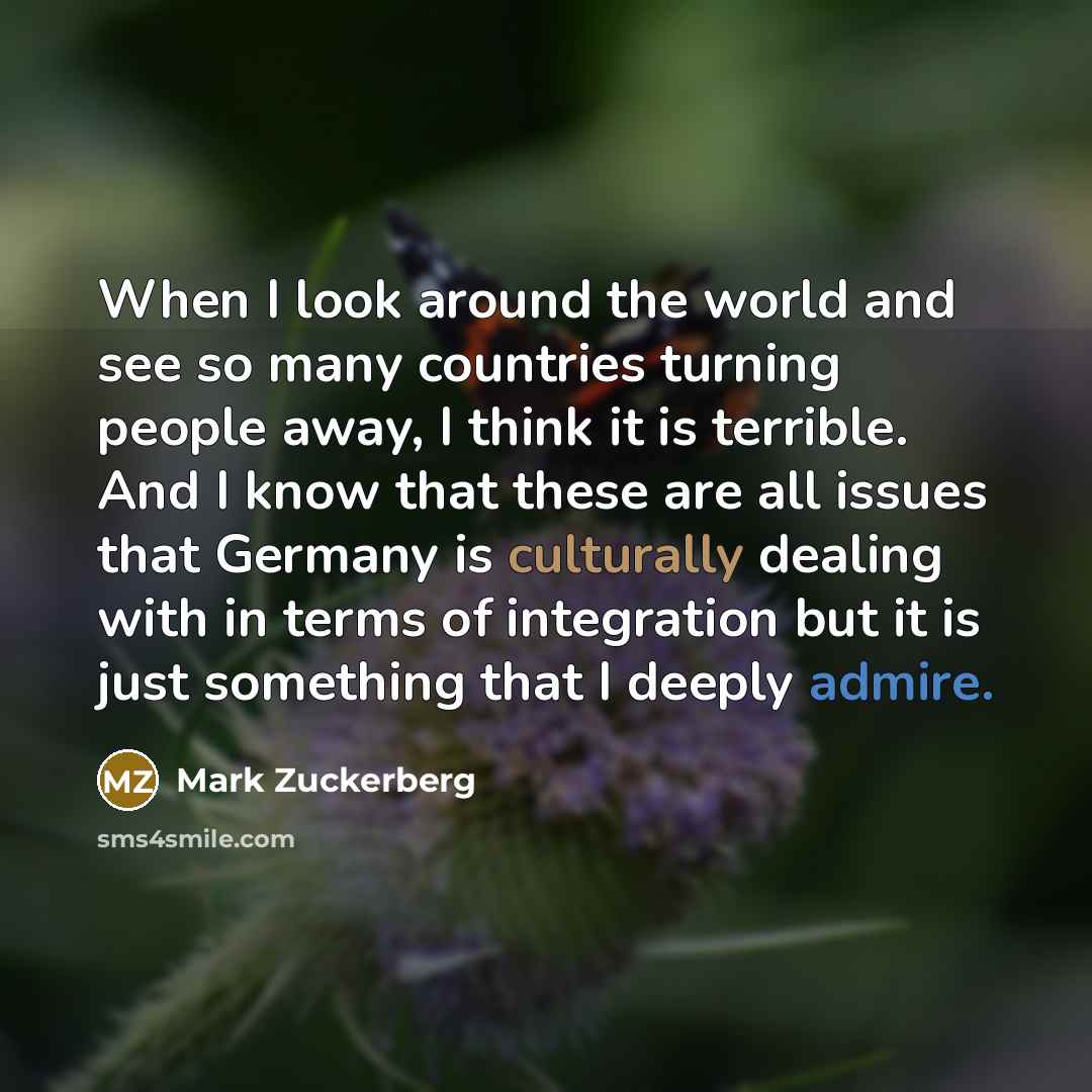 “When I look around the world and see so many countries turning people away, I think it is terrible. And I know that these are all issues that Germany is culturally dealing with in terms of integration but it is just something that I deeply admire.” quote by Mark Zuckerberg