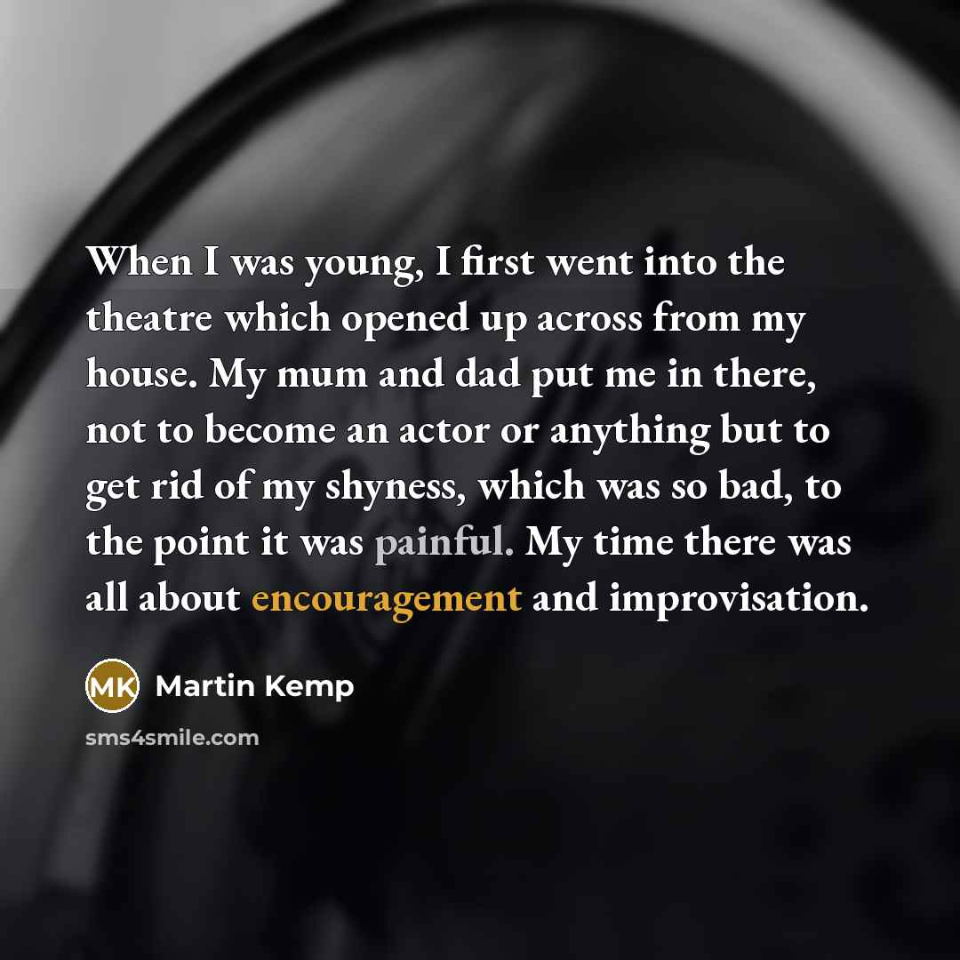 “When I was young, I first went into the theatre which opened up across from my house. My mum and dad put me in there, not to become an actor or anything but to get rid of my shyness, which was so bad, to the point it was painful. My time there was all about encouragement and improvisation.” quote by Martin Kemp