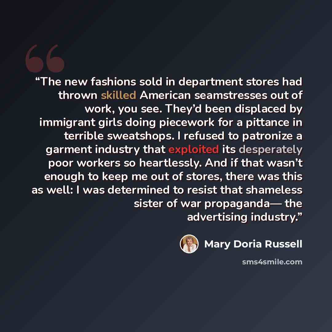“The new fashions sold in department stores had thrown skilled American seamstresses out of work, you see. They’d been displaced by immigrant girls doing piecework for a pittance in terrible sweatshops. I refused to patronize a garment industry that exploited its desperately poor workers so…” quote by Mary Doria Russell