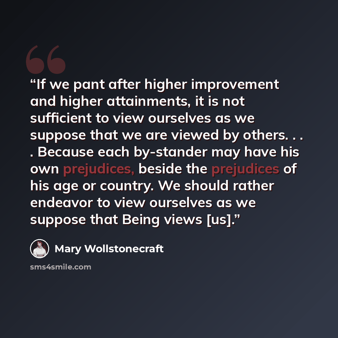 “If we pant after higher improvement and higher attainments, it is not sufficient to view ourselves as we suppose that we are viewed by others. . . . Because each by-stander may have his own prejudices, beside the prejudices of his age or country. We should rather endeavor to view ourselves as we…” quote by Mary Wollstonecraft