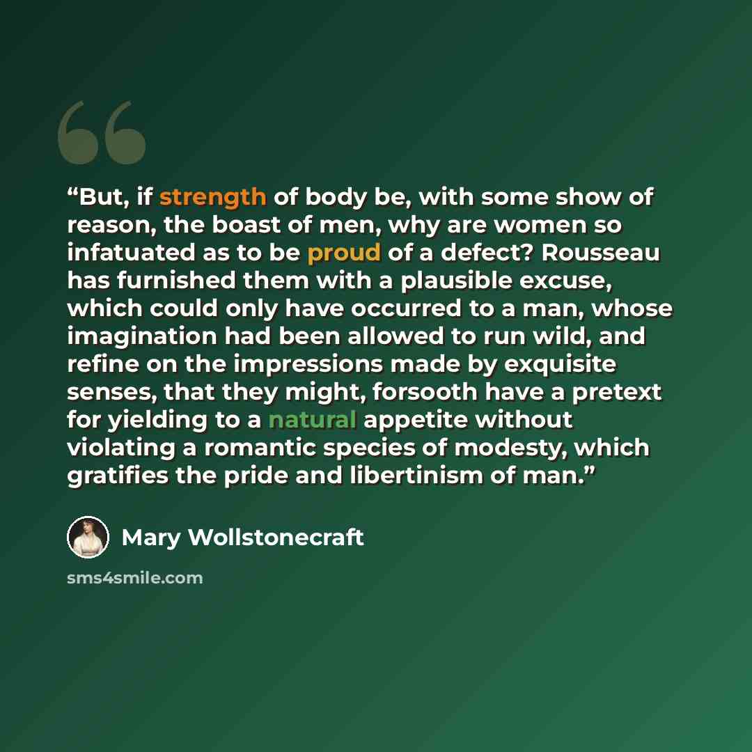 “But, if strength of body be, with some show of reason, the boast of men, why are women so infatuated as to be proud of a defect? Rousseau has furnished them with a plausible excuse, which could only have occurred to a man, whose imagination had been allowed to run wild, and refine on the…” quote by Mary Wollstonecraft