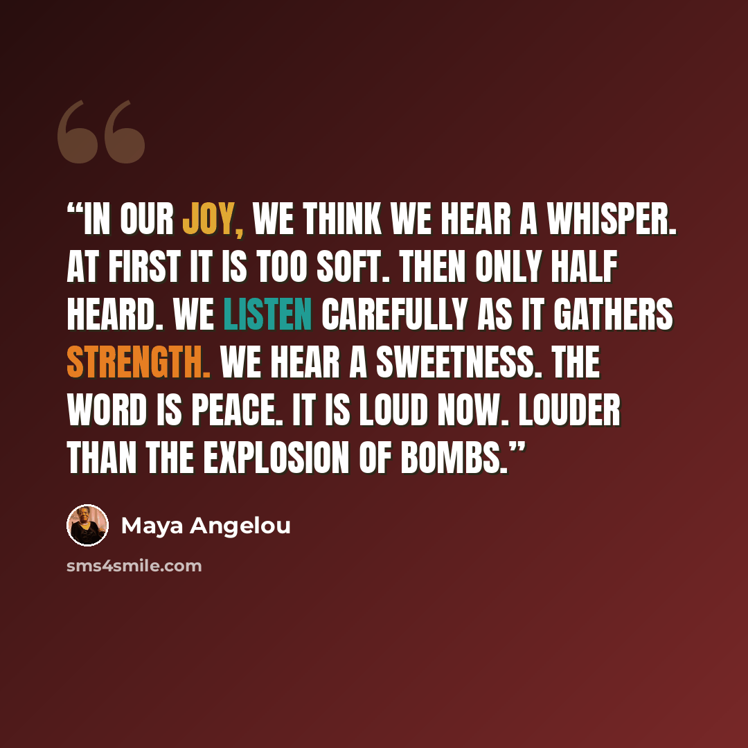 “In our joy, we think we hear a whisper. At first it is too soft. Then only half heard. We listen carefully as it gathers strength. We hear a sweetness. The word is Peace. It is loud now. Louder than the explosion of bombs.” quote by Maya Angelou
