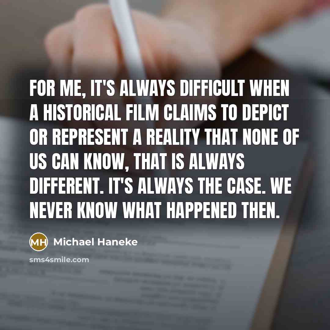 “For me, it's always difficult when a historical film claims to depict or represent a reality that none of us can know, that is always different. It's always the case. We never know what happened then.” quote by Michael Haneke